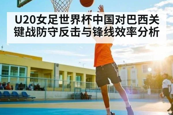 U20女足世界杯中国对巴西关键战防守反击与锋线效率分析