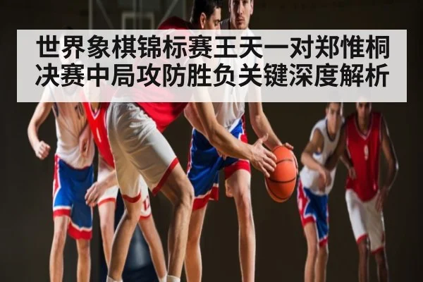 世界象棋锦标赛王天一对郑惟桐决赛中局攻防胜负关键深度解析