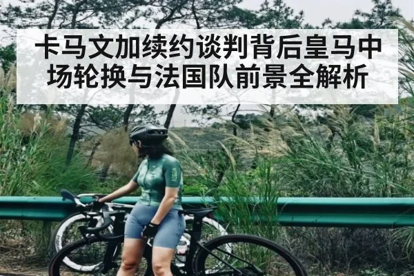 卡马文加续约谈判背后皇马中场轮换与法国队前景全解析