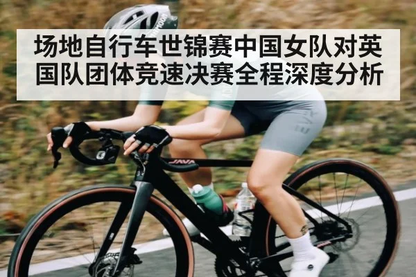 场地自行车世锦赛中国女队对英国队团体竞速决赛全程深度分析